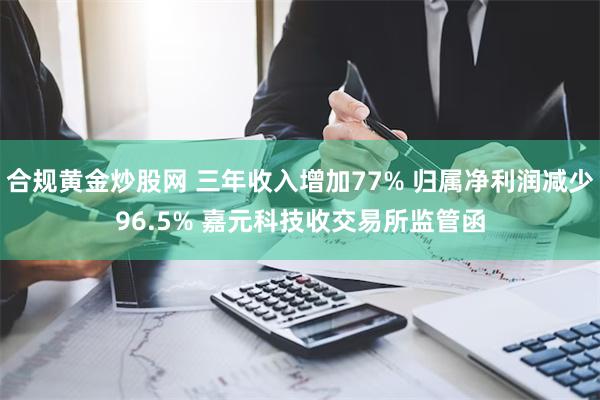 合规黄金炒股网 三年收入增加77% 归属净利润减少96.5% 嘉元科技收交易所监管函