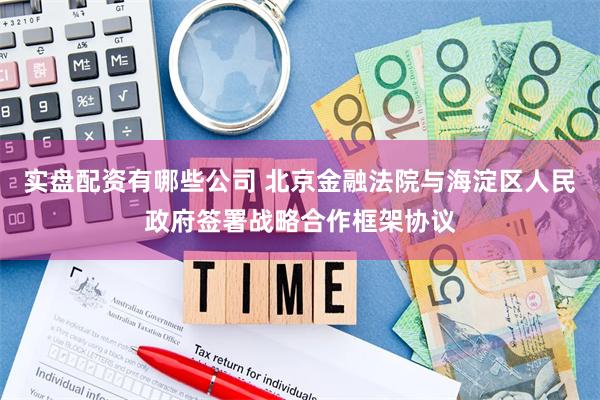 实盘配资有哪些公司 北京金融法院与海淀区人民政府签署战略合作框架协议