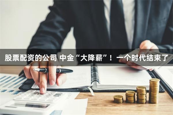 股票配资的公司 中金“大降薪”！一个时代结束了