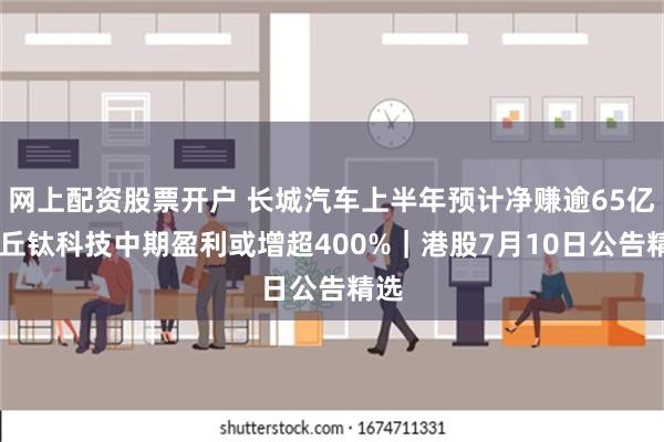 网上配资股票开户 长城汽车上半年预计净赚逾65亿元 丘钛科技中期盈利或增超400%｜港股7月10日公告精选