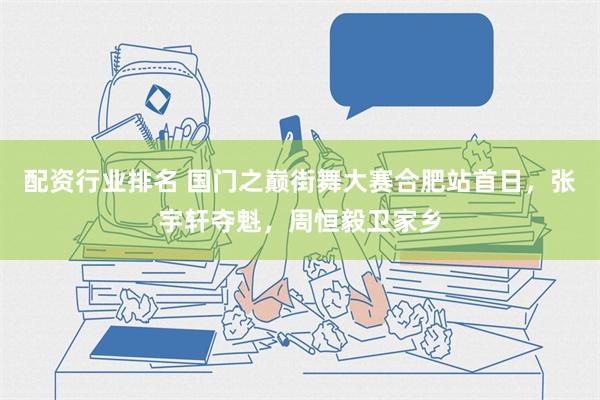 配资行业排名 国门之巅街舞大赛合肥站首日，张宇轩夺魁，周恒毅卫家乡