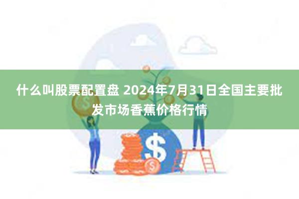 什么叫股票配置盘 2024年7月31日全国主要批发市场香蕉价格行情