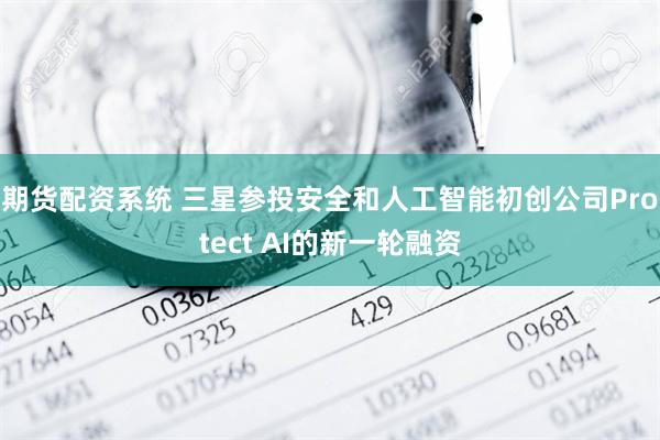 期货配资系统 三星参投安全和人工智能初创公司Protect AI的新一轮融资