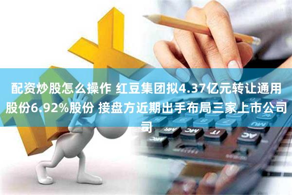 配资炒股怎么操作 红豆集团拟4.37亿元转让通用股份6.92%股份 接盘方近期出手布局三家上市公司