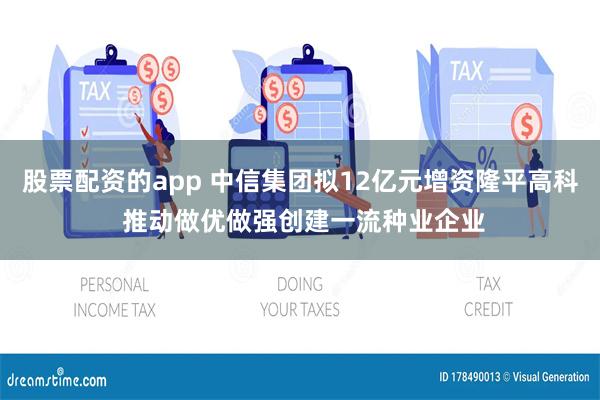 股票配资的app 中信集团拟12亿元增资隆平高科 推动做优做强创建一流种业企业
