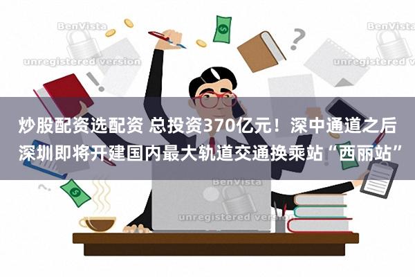 炒股配资选配资 总投资370亿元！深中通道之后 深圳即将开建国内最大轨道交通换乘站“西丽站”