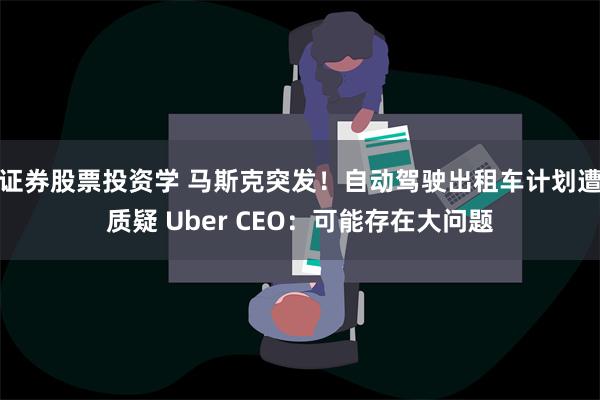 证券股票投资学 马斯克突发！自动驾驶出租车计划遭质疑 Uber CEO：可能存在大问题