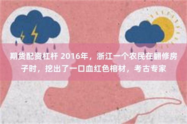 期货配资杠杆 2016年，浙江一个农民在翻修房子时，挖出了一口血红色棺材，考古专家