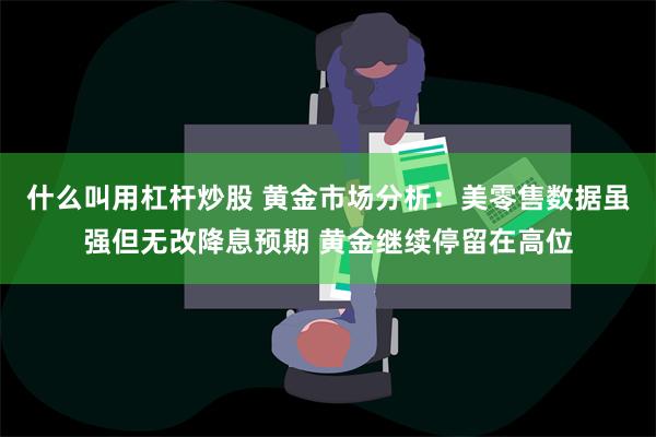 什么叫用杠杆炒股 黄金市场分析：美零售数据虽强但无改降息预期 黄金继续停留在高位