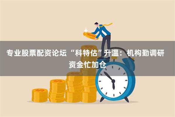 专业股票配资论坛 “科特估”升温：机构勤调研  资金忙加仓