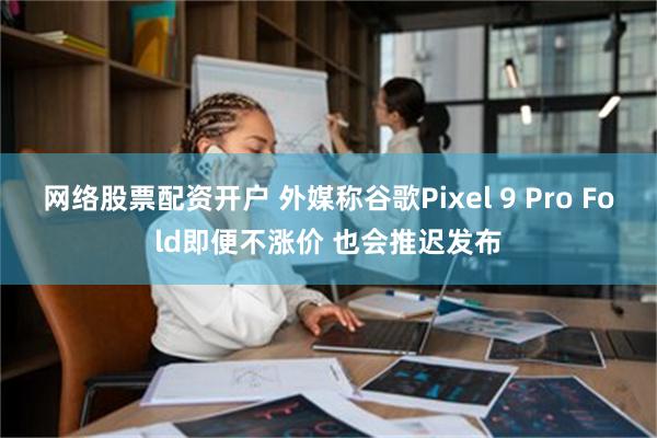 网络股票配资开户 外媒称谷歌Pixel 9 Pro Fold即便不涨价 也会推迟发布