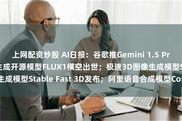 上网配资炒股 AI日报：谷歌推Gemini 1.5 Pro实验版本0801；图像生成开源模型FLUX1横空出世；极速3D图像生成模型Stable Fast 3D发布；阿里语音合成模型CosyVoice更新