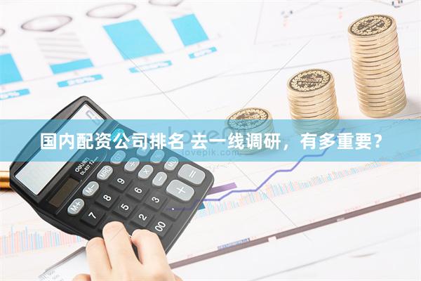 国内配资公司排名 去一线调研，有多重要？