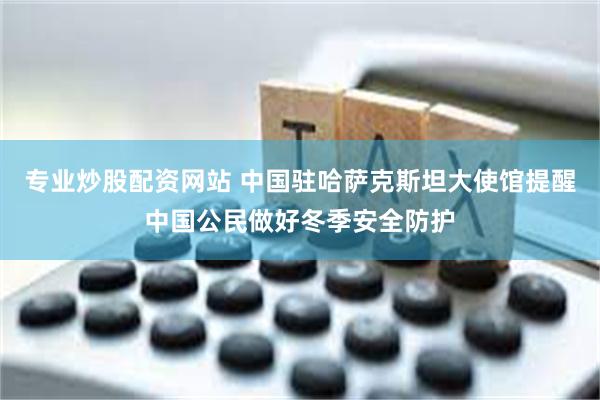 专业炒股配资网站 中国驻哈萨克斯坦大使馆提醒中国公民做好冬季安全防护