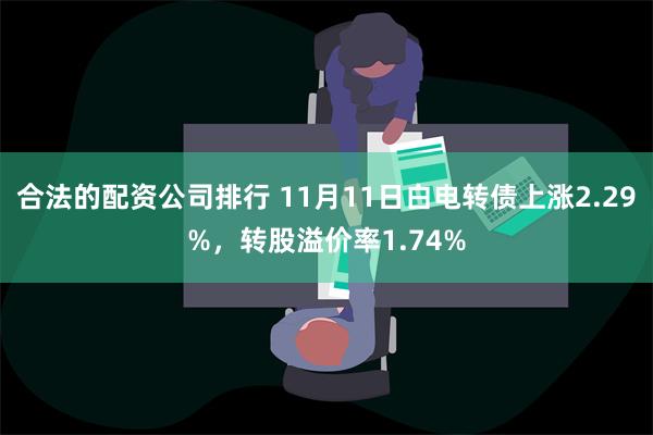 合法的配资公司排行 11月11日白电转债上涨2.29%，转股溢价率1.74%