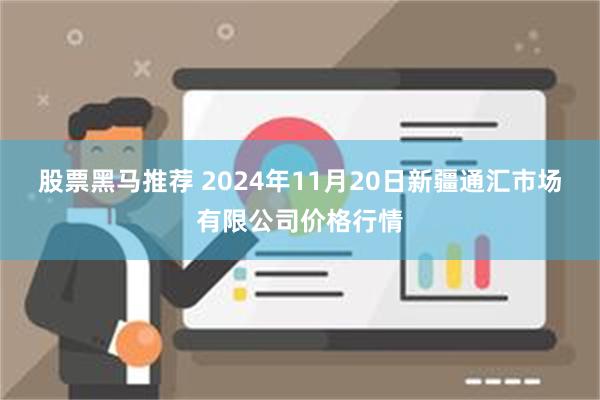 股票黑马推荐 2024年11月20日新疆通汇市场有限公司价格行情