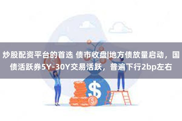 炒股配资平台的首选 债市收盘|地方债放量启动，国债活跃券5Y-30Y交易活跃，普遍下行2bp左右