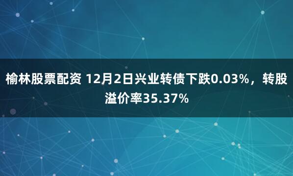 榆林股票配资 12月2日兴业转债下跌0.03%，转股溢价率35.37%