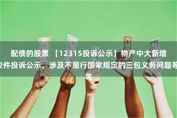 配债的股票 【12315投诉公示】物产中大新增2件投诉公示，涉及不履行国家规定的三包义务问题等