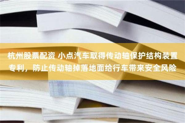 杭州股票配资 小点汽车取得传动轴保护结构装置专利，防止传动轴掉落地面给行车带来安全风险