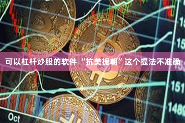 可以杠杆炒股的软件 “抗美援朝”这个提法不准确