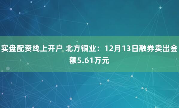 实盘配资线上开户 北方铜业：12月13日融券卖出金额5.61万元
