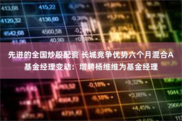 先进的全国炒股配资 长城竞争优势六个月混合A基金经理变动：增聘杨维维为基金经理