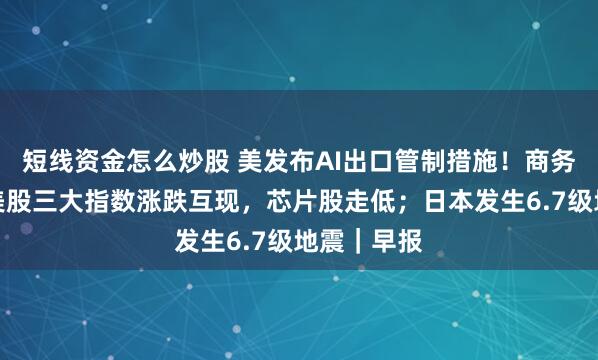 短线资金怎么炒股 美发布AI出口管制措施！商务部回应；美股三大指数涨跌互现，芯片股走低；日本发生6.7级地震｜早报