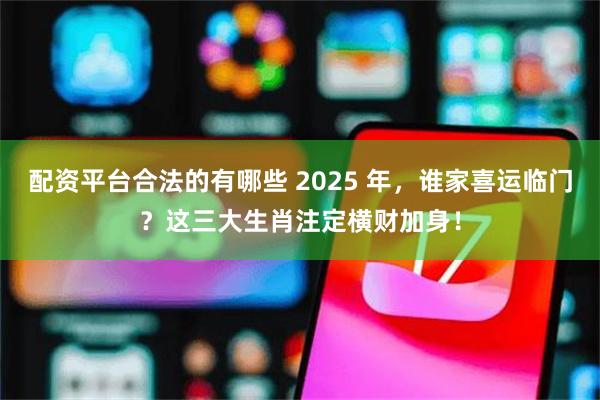 配资平台合法的有哪些 2025 年，谁家喜运临门？这三大生肖注定横财加身！