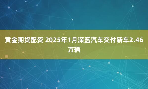 黄金期货配资 2025年1月深蓝汽车交付新车2.46万辆