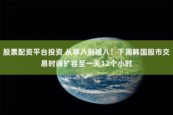 股票配资平台投资 从早八到晚八！下周韩国股市交易时间扩容至一天12个小时