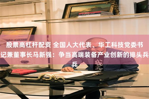 股票高杠杆配资 全国人大代表、华工科技党委书记兼董事长马新强：争当高端装备产业创新的排头兵