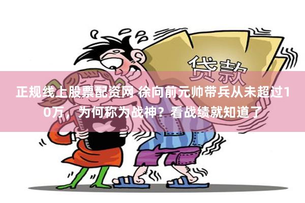 正规线上股票配资网 徐向前元帅带兵从未超过10万，为何称为战神？看战绩就知道了