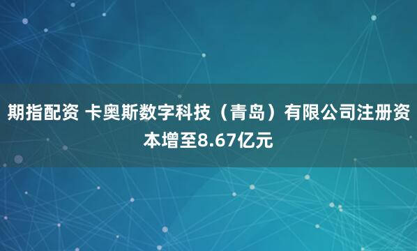 期指配资 卡奥斯数字科技（青岛）有限公司注册资本增至8.67亿元