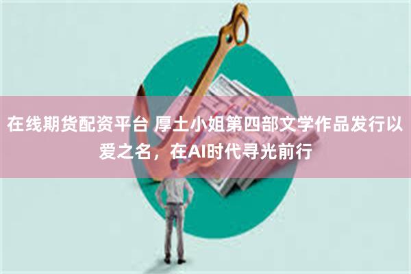 在线期货配资平台 厚土小姐第四部文学作品发行以爱之名，在AI时代寻光前行