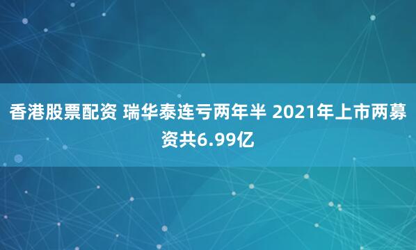 香港股票配资 瑞华泰连亏两年半 2021年上市两募资共6.99亿