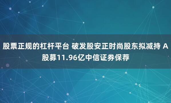 股票正规的杠杆平台 破发股安正时尚股东拟减持 A股募11.96亿中信证券保荐